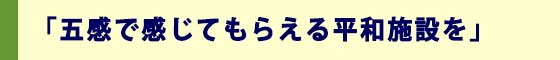 「五感で感じてもらえる平和施設を」